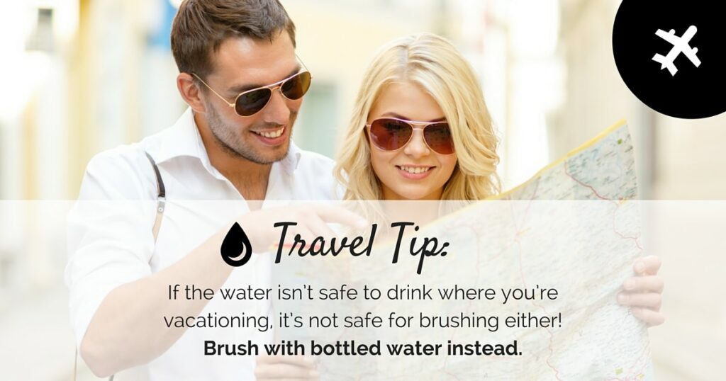 Maintain healthy teeth while traveling with these simple tips. Travel tip. If the water isn't safe to drink where you're vacationing, it's not safe for brushing either! Brush with bottled water instead.